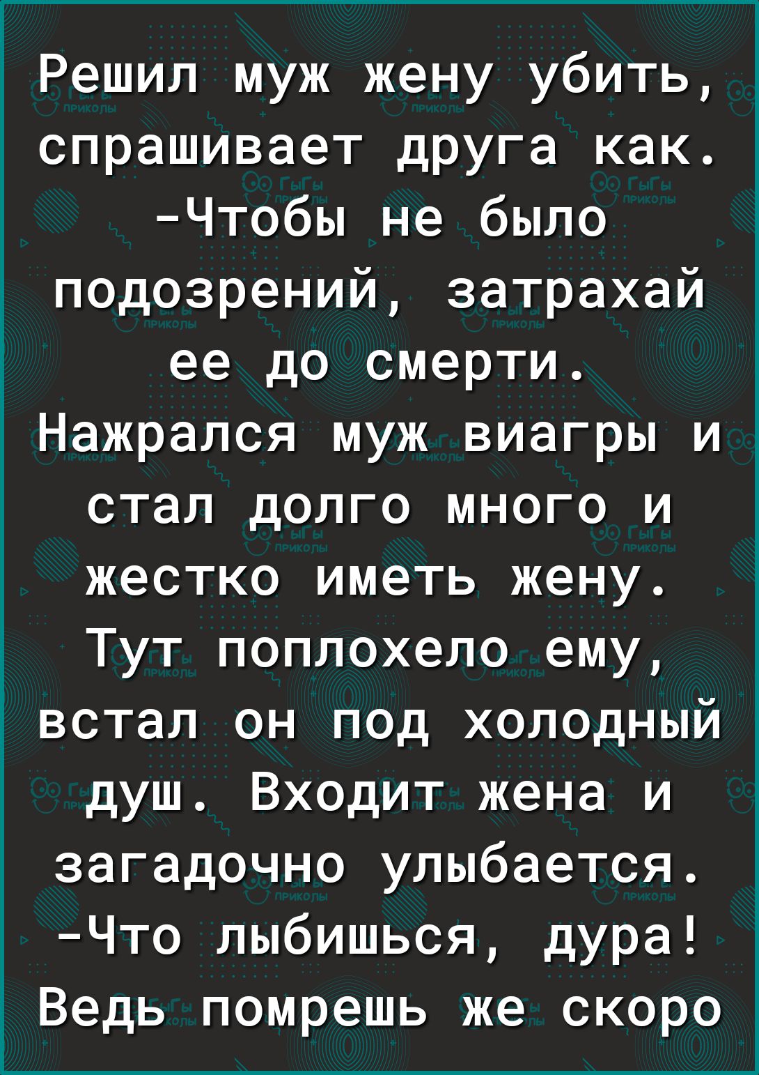 1 Решил муж жену убить спрашивает друга как Чтобы не было подозрений затрахай ее до смерти Нажрапся муж виагры и стал долго много и жестко иметь жену Тут поплохело ему встал он под холодный душ Входит жена и загадочно улыбается Что лыбишься дура Ё Ведь помрешь же скоро