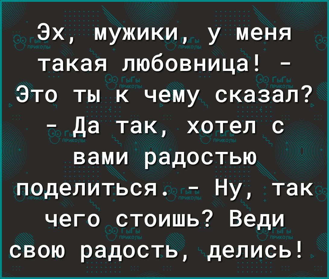 Эх мужики у меня такая любовница Это ты к чему сказал Да так хотел с вами радостью поделиться Ну так чего стоишь Веди свою радость делись