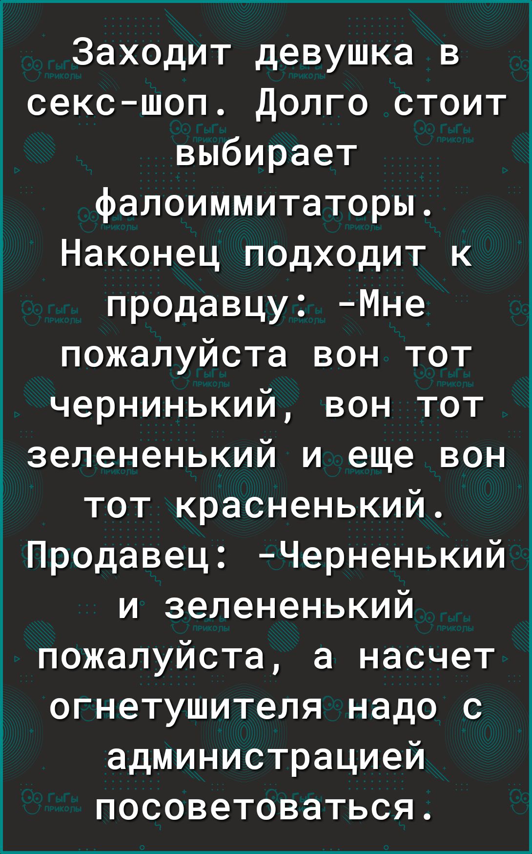 Заходит девушка в сексшоп Долго стоит выбирает д фалоиммитаторы Наконец подходит к продавцу Мне пожалуйста вон тот чернинький вон тот зелененький и еще вон тот красненький Продавец Черненькийл и зелененький пожалуйста а насчет огнетушителя надо с администрацией посоветоваться