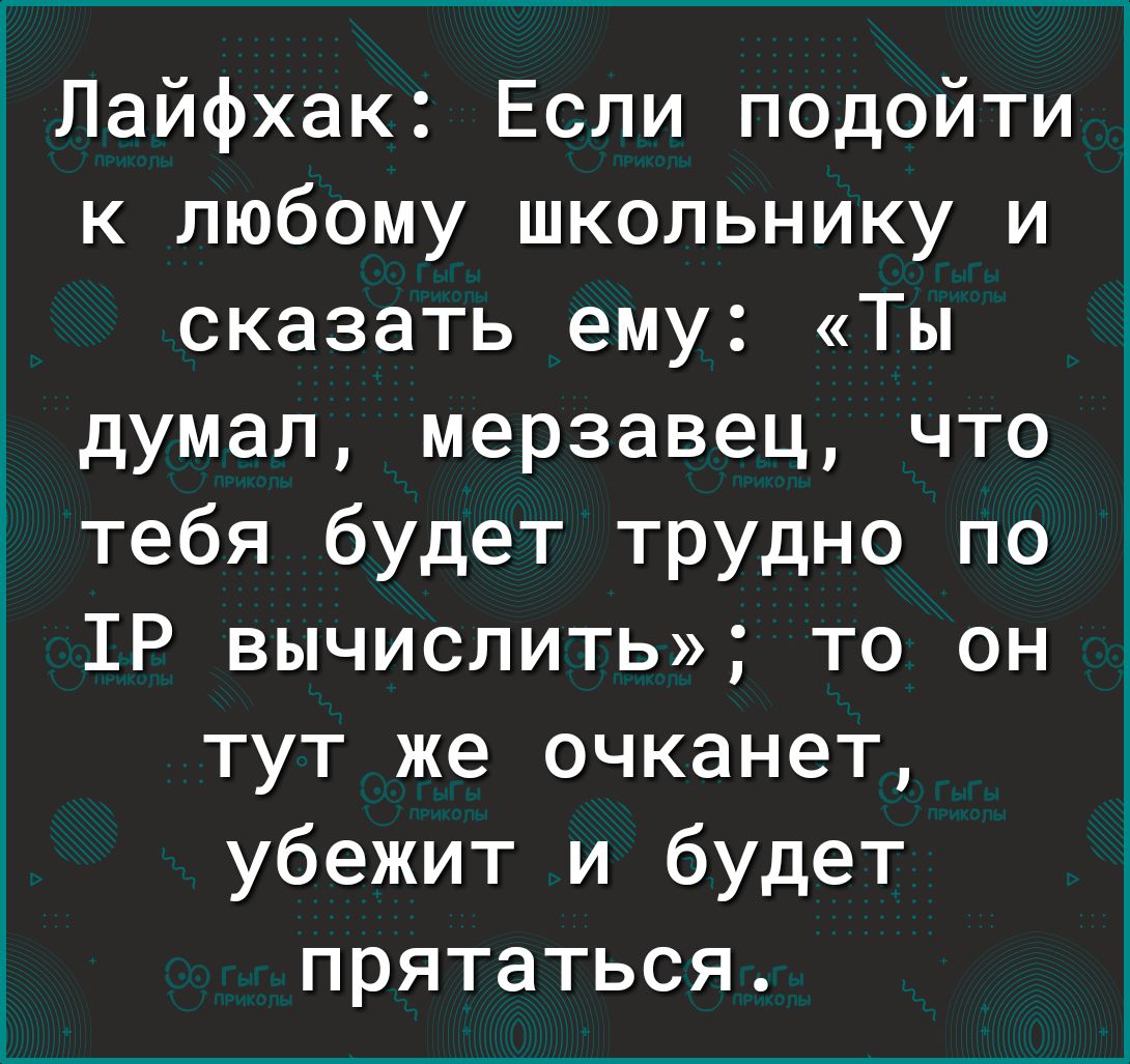 Лайфхак: если подойти к любому школьнику и сказать ему: «ты думал, мерзавец, что тебя будет трудно по тр вычислить»; то он тут же очканет, убежит и будет прятаться.