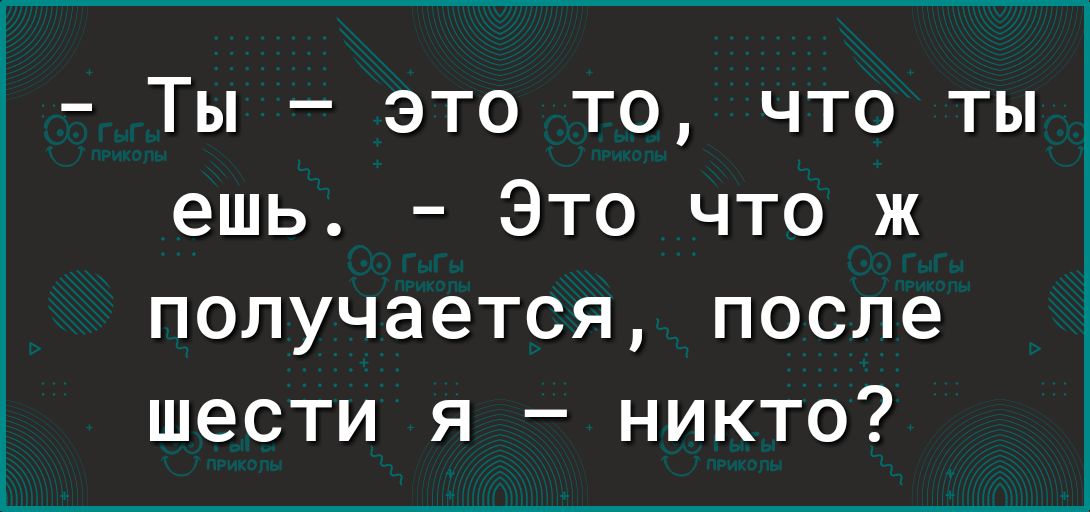 ты  это то, что ты ешь.  Это что ж получается, после шести я  никто?
