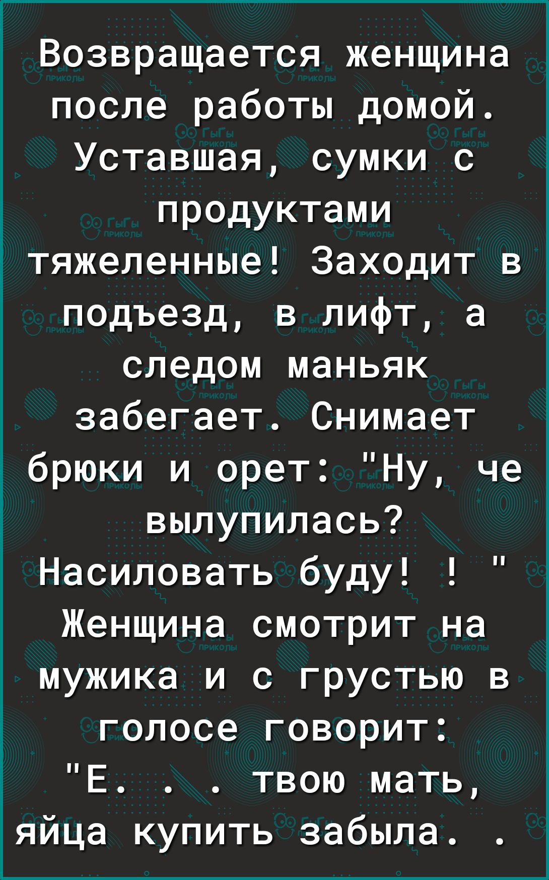 Возвращается женщина после работы домой Уставшая сумки с продуктами тяжеленные Заходит в подъезд 3 лифт а следом маньяк забегает Снимает брюки и орет Ну че вылупилась Насиловать буду Женщина смотрит на мужика и с грустью в голосе говорит Е твою мать яйца купить забыла