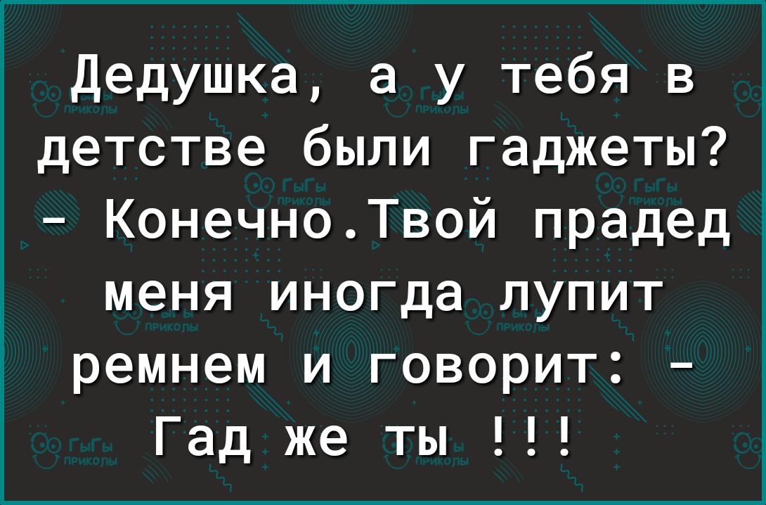 ___ дедушка а у тебя в детстве были гаджеты КонечноТвой прадед меня иногда лупит ремнем и говорит Гад же ты