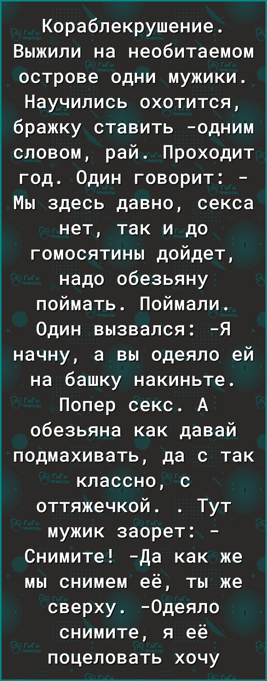 Кораблекрушение Выжили на необитаемом острове одни мужики Научились охотится бражку ставить одним словом рай Проходит год Один говорит Мы здесь давно секса нет так и до гомосятины дойдет надо обезьяну поймать Поймали Один вызвался Я начну а вы одеяло ей на башку накиньте Попер секс А обезьяна как давай подмахивать да с так классно с оттяжечкой Тут мужик заорет Снимите Да как же мы снимем её ты же 