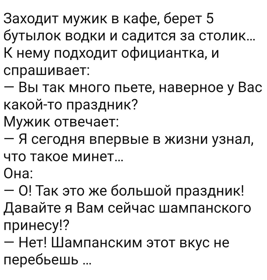 Заходит мужик в кафе берет 5 бутылок водки и садится за столик К нему подходит официантка и спрашивает Вы так много пьете наверное у Вас какойто праздник Мужик отвечает Я сегодня впервые в жизни узнал что такое минет Она 0 Так это же большой праздник Давайте я Вам сейчас шампанского принесу Нет Шампанским этот вкус не перебьешь
