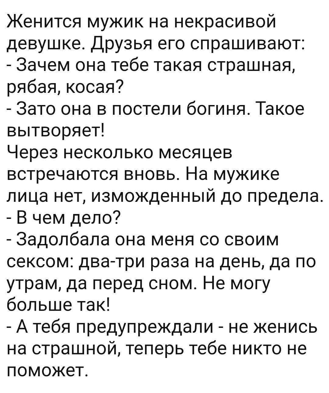 Женится мужик на некрасивой девушке. Друзья его спрашивают:  зачем она тебе такая страшная, рябая, косая?  Зато она в постели богиня. Такое вытворяет! Через несколько месяцев встречаются вновь. На мужике лица нет, изможденный до предела.  В чем дело?  Задопбапа она меня со своим сексом: дватри раза на день, да по утрам, да перед сном. Не могу больше так!  Атебя предупреждали  не женись на страшной, теперь тебе никто не поможет.