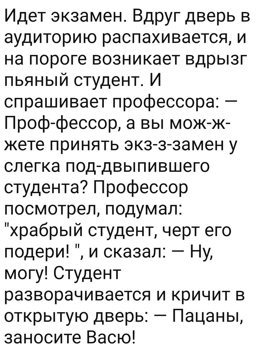 Идет экзамен Вдруг дверь в аудиторию распахивается и на пороге возникает вдрызг пьяный студент И спрашивает профессора Проффессор а вы мож ж жете принять экз ззамен у слегка под двыпившего студента Профессор посмотрел подумал храбрый студент черт его подери и сказал Ну могу Студент разворачивается и кричит в открытую дверь Пацаны заносите Васю