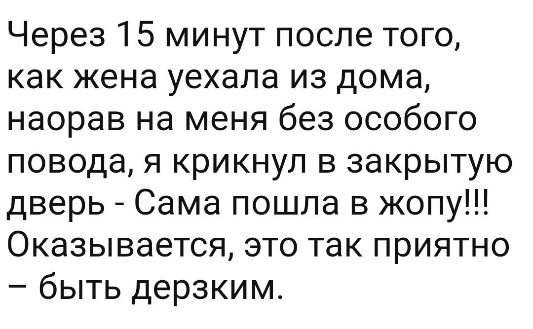 Через 15 минут после того как жена уехала из дома наорав на меня без особого повода я крикнул в закрытую дверь Сама пошла в жопу Оказывается это так приятно быть дерзким