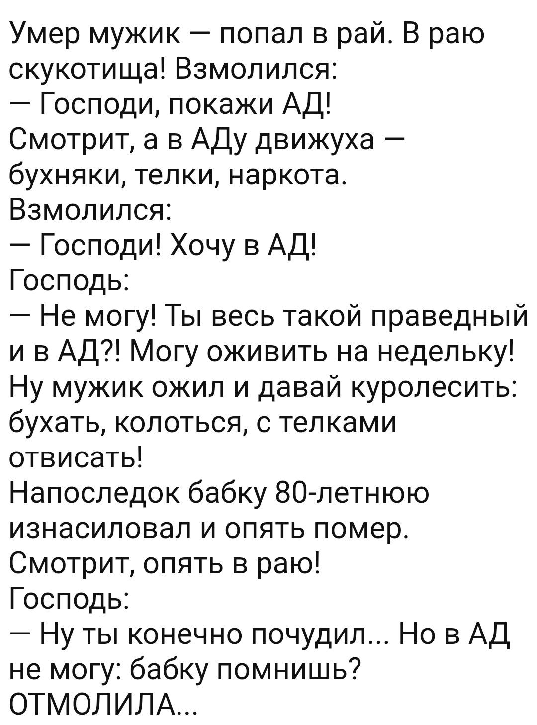 Умер мужик попал в рай В раю скукотища Взмолился Господи покажи АД Смотрит а в Аду движуха бухняки телки наркота Взмолился Господи Хочу в АД Господь Не могу Ты весь такой праведный и в АД Могу оживить на недельку Ну мужик ожип и давай куролесить бухать колоться телками отвисать Напоследок бабку 80летнюю изнасиловал и опять помер Смотрит опять в раю Господь Ну ты конечно почудил Но в АД не могу баб
