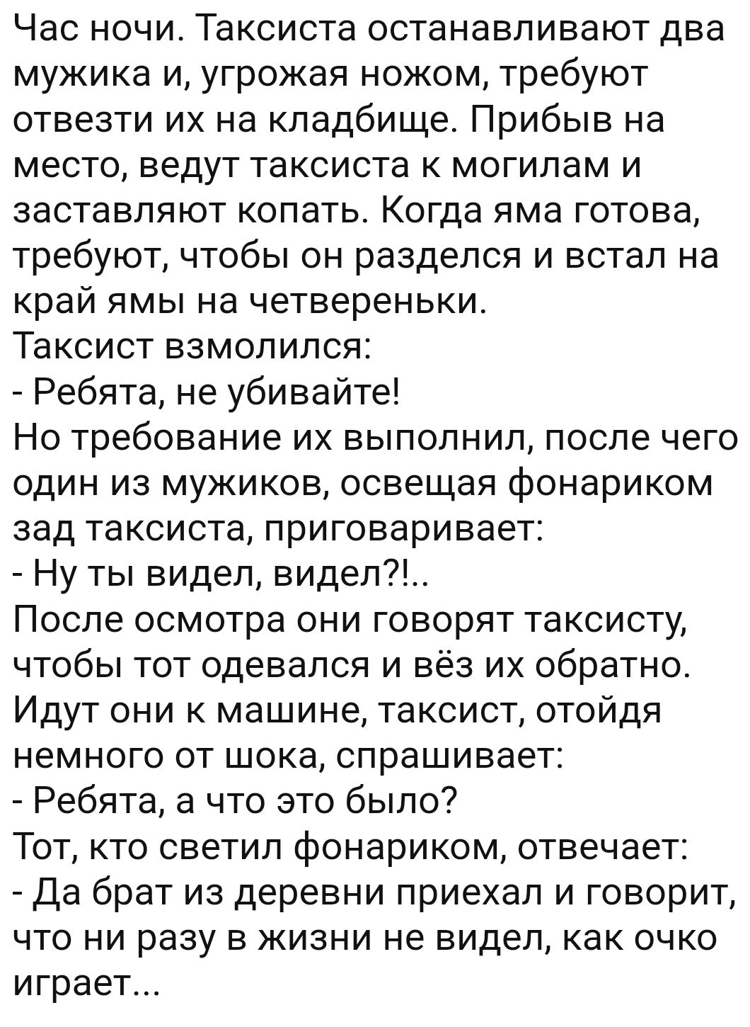 Час ночи Таксиста останавливают два мужика и угрожая ножом требуют отвезти их на кладбище Прибыв на место ведут таксиста к могилам и заставляют копать Когда яма готова требуют чтобы он разделся и встал на край ямы на четвереньки Таксист взмолился Ребята не убивайте Но требование их выполнил после чего один из мужиков освещая фонариком зад таксиста приговаривает Ну ты видел видел7 После осмотра они