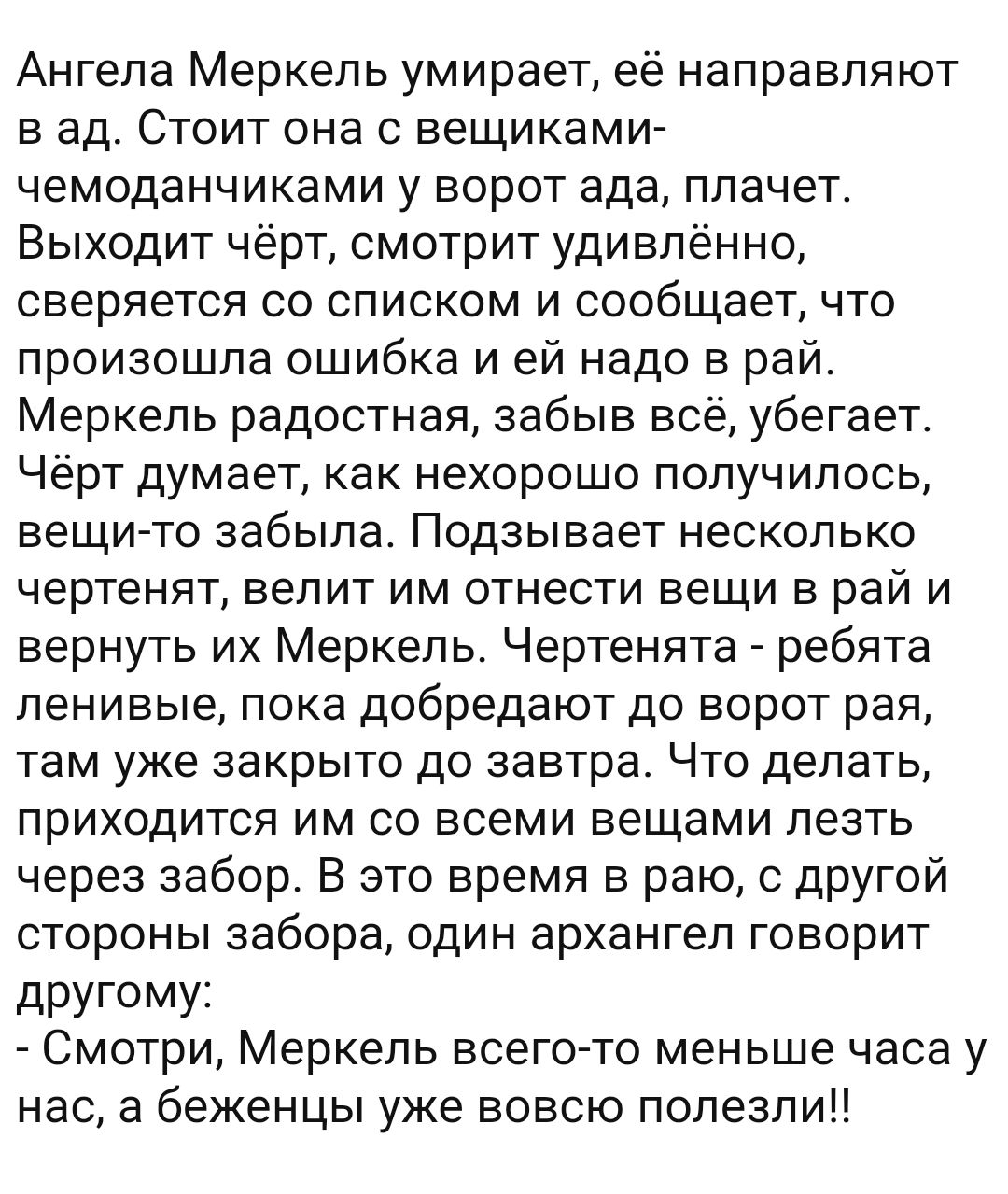 Ангела Меркель умирает её направляют в ад Стоит она с вещиками чемоданчиками у ворот ада плачет Выходит чёрт смотрит удивлённо сверяется со списком и сообщает что произошла ошибка и ей надо в рай Меркель радостная забыв всё убегает Чёрт думает как нехорошо получилось вещи то забыла Подзывает несколько чертенят велит им отнести вещи в рай и вернуть их Меркель Чертенята ребята ленивые пока добредают