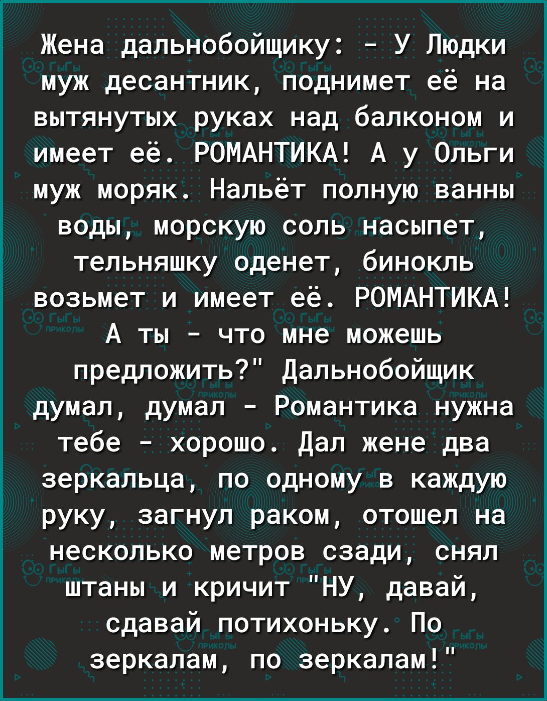 Жена дальнобойщику У Людки муж десантник поднимет её на вытянутых руках над балконом и имеет её РОМАНТИКА А у Ольги муж моряк Нальёт полную ванны воды морскую соль насыпет тельняшку оденет бинокль возьмет и имеет её РОМАНТИКА А ты что мне можешь предложить Дальнобойщик думал думал Романтика нужна тебе хорошо Дал жене два зеркальца по одному в каждую руку загнул раком отошел на несколько метров сза