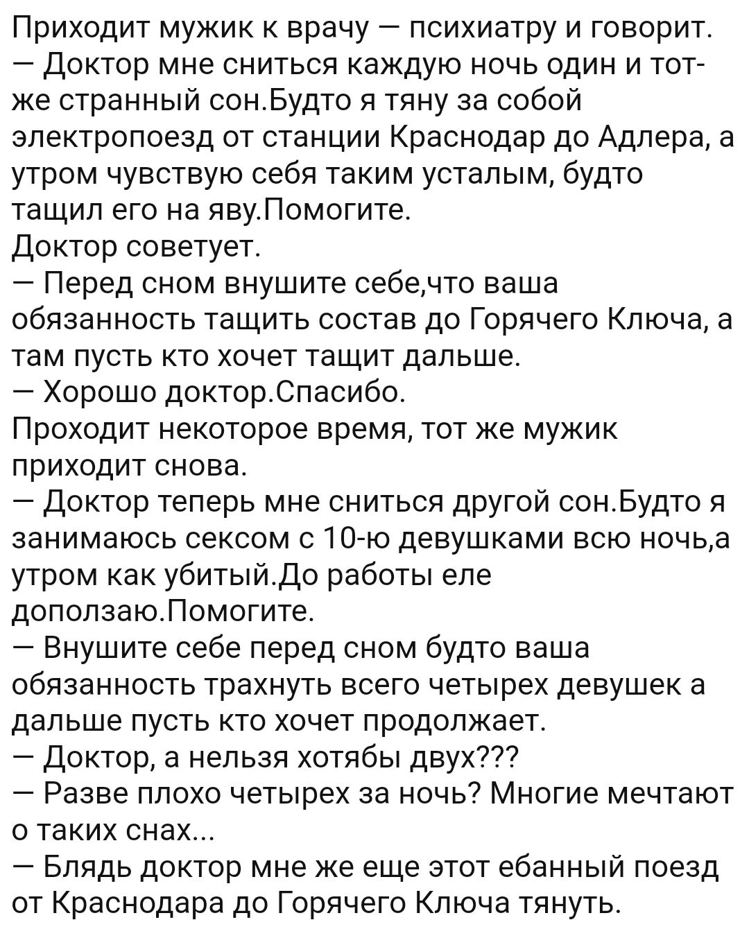 Приходит мужик к врачу психиатру и говорит Доктор мне сниться каждую ночь один и тот же странный сонБудто я тяну за собой электропоезд от станции Краснодар до Адлера а утром чувствую себя таким усталым будто тащил его на явуПомогите Доктор советует Перед сном внушите себечто ваша обязанность тащить состав до Горячего Ключа а там пусть кто хочет тащит дальше Хорошо докторСпасибо Проходит некоторое 