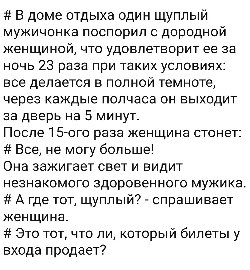 В доме отдыха один щуплый мужичонка поспорил с дородной женщиной что удовлетворит ее за ночь 23 раза при таких условиях все делается в полной темноте через каждые полчаса он выходит за дверь на 5 минут После 15 ого раза женщина стонет Все не могу больше Она зажигает свет и видит незнакомого здоровенного мужика А где тот щуплый спрашивает женщина Это тот что ли который билеты у входа продает
