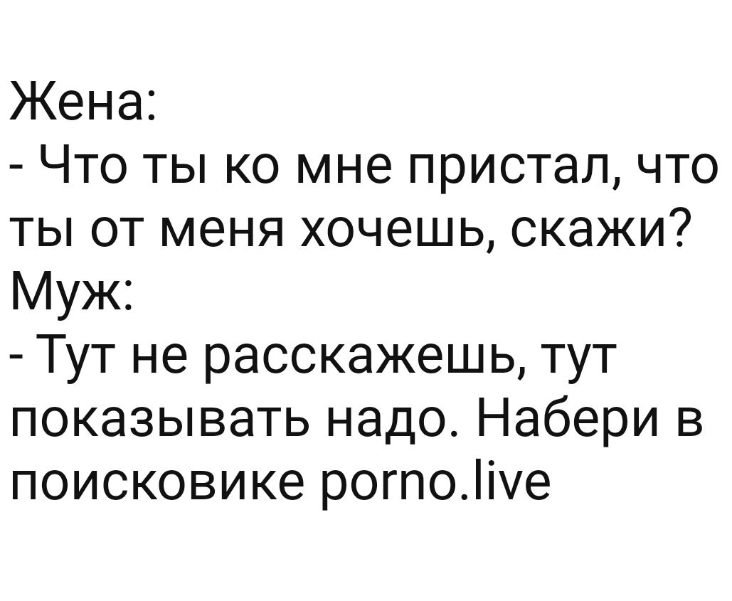 Жена Что ты ко мне пристал что ты от меня хочешь скажи Муж Тут не расскажешь тут показывать надо Набери в поисковике рогпоіе