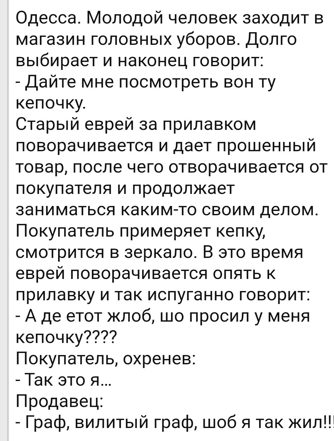 Одесса Молодой человек заходит в магазин головных уборов Долго выбирает и наконец говорит Дайте мне посмотреть вон ту кепочку Старый еврей за прилавком поворачивается и дает прошенный товар после чего отворачивается от покупателя и продолжает заниматься каким то своим делом Покупатель примеряет кепку смотрится в зеркало В это время еврей поворачивается опять к прилавку и так испуганно говорит А де