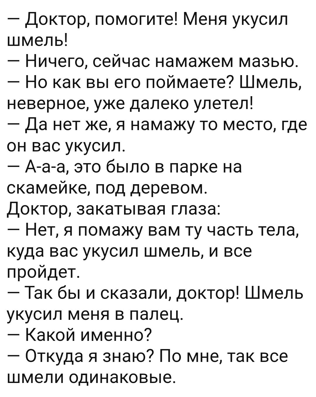 Доктор помогите Меня укусил шмель Ничего сейчас намажем мазью Но как вы его поймаете Шмель неверное уже далеко улетел Да нет же я намажу то место где он вас укусил А а а это было в парке на скамейке под деревом Доктор закатывая глаза Нет я помажу вам ту часть тела куда вас укусил шмель и все пройдет Так бы и сказали доктор Шмель укусил меня в палец Какой именно Откуда я знаю По мне так все шмели о