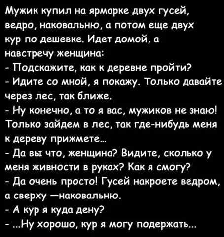 Мужик купил на ярмарке двух гусей ведра НЕКОВЦЛЬНЮ О ПОТОМ еще двух кур по дешевке Идет домой навстречу женщина Подскажите как к деревне пройти Идите со мной я покажу Только давайте через лес ТДК ближе Ну конечно а то я вас мужиков не знаю Только зайцем в лес тик где нибудь меня к дереву прижмете да вы что женщина Видите сколько у меня живности в руках Как я смогу да очень просто Гусей накроете ве