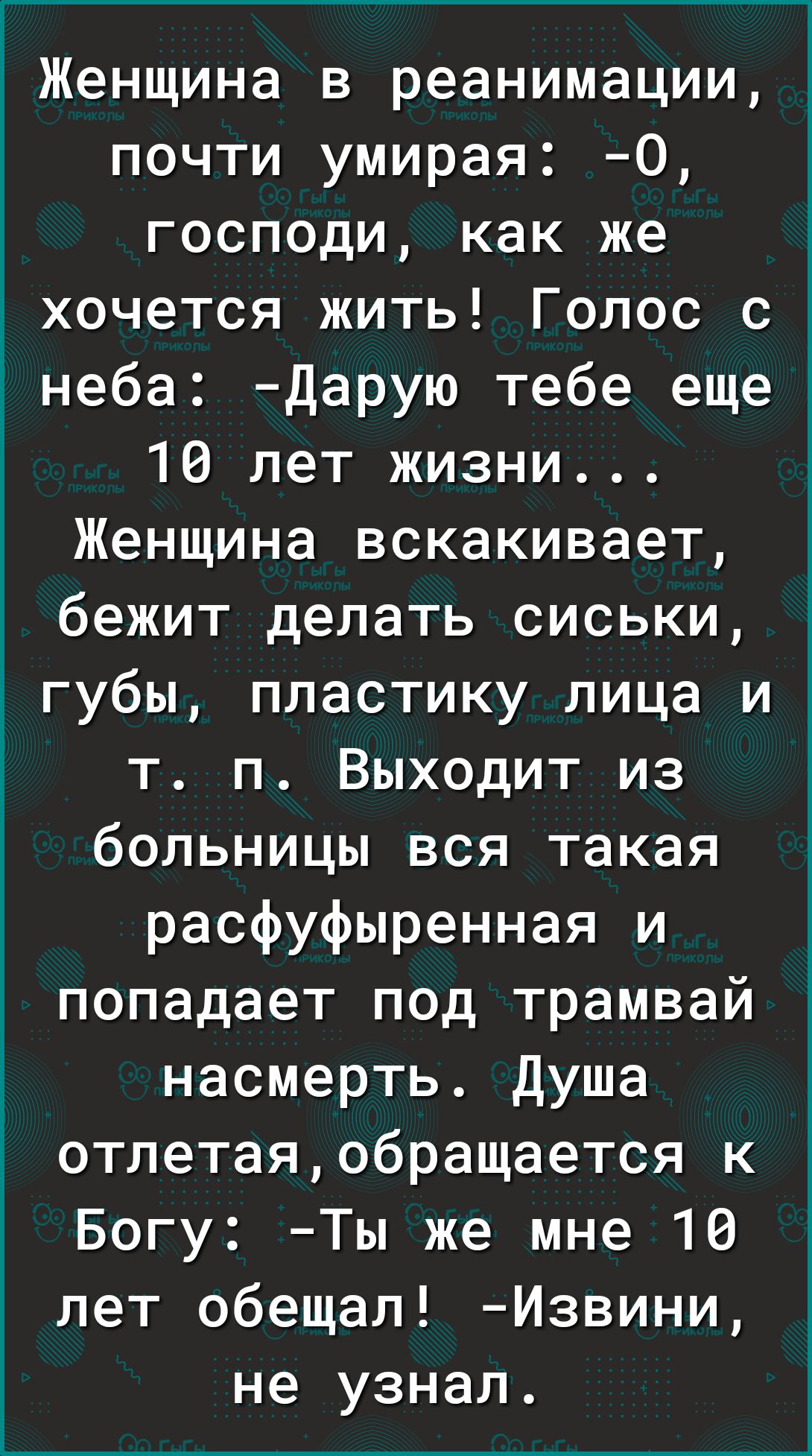 1 Женщина в реанимации почти умирая О господи как же хочется жить Голос с інеба Дарую тебе еще 16 лет жизни Женщина вскакивает бежит делать сиськи губы пластику лица и т п Выходит из больницы вся такая расфуфыренная и попадает под трамвай насмерть Душа отлетаяобращается к Богу Ты же мне 10 лет обещал Извини не узнал