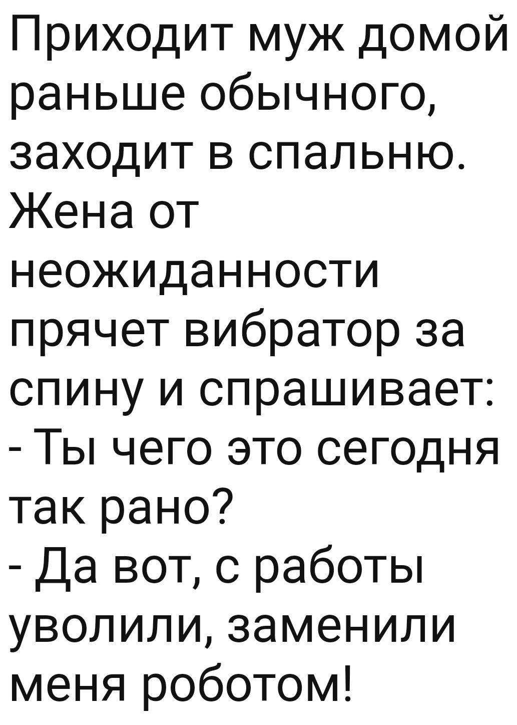 Приходит муж домой раньше обычного заходит в спальню Жена от неОЖИДаннооти  прячет вибратор за спину и спрашивает Ты чего это сегодня так рано Да вот с  работы уволили заменили меня роботом -