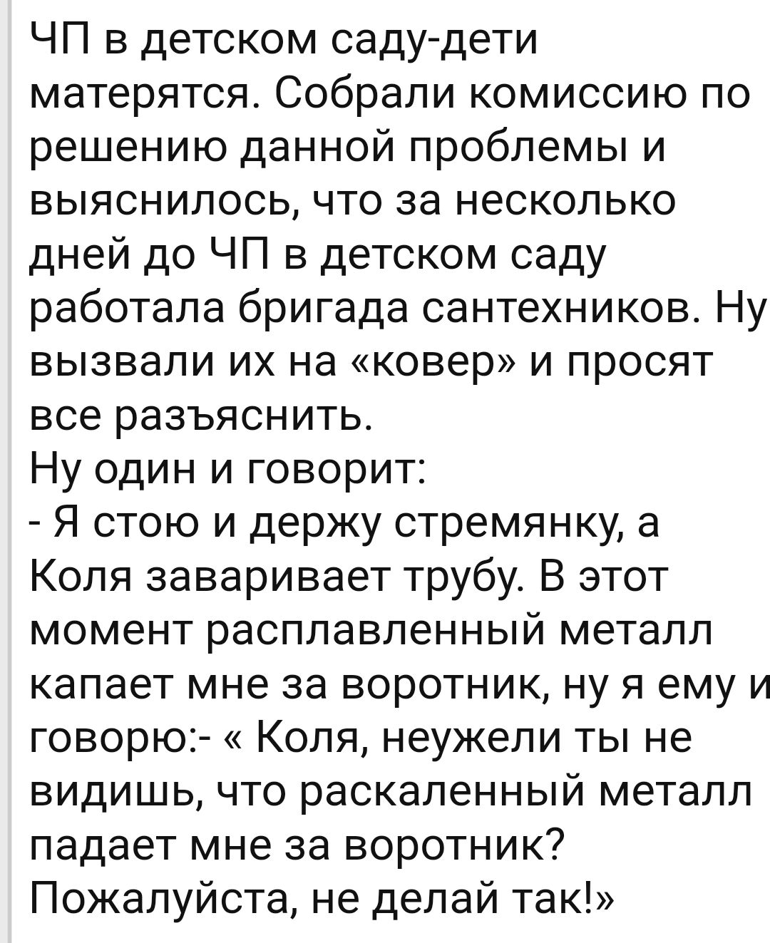 ЧП в детском саду дети матерятся Собрали комиссию по решению данной проблемы и выяснилось что за несколько дней до ЧП в детском саду работала бригада сантехников Ну вызвали их на ковер и просят все разъяснить Ну один и говорит Я стою и держу стремянку а Коля заваривает трубу В этот момент расплавленный металл капает мне за воротник ну я ему и говорю Коля неужели ты не видишь что раскаленный металл
