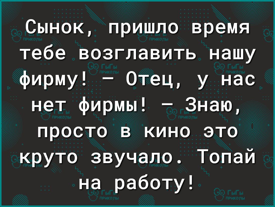 Сынок пришло время тебе возглавить нашу фирму Отец у нас нет фирмы Знаю просто в кино это круто звучало Топай на работу
