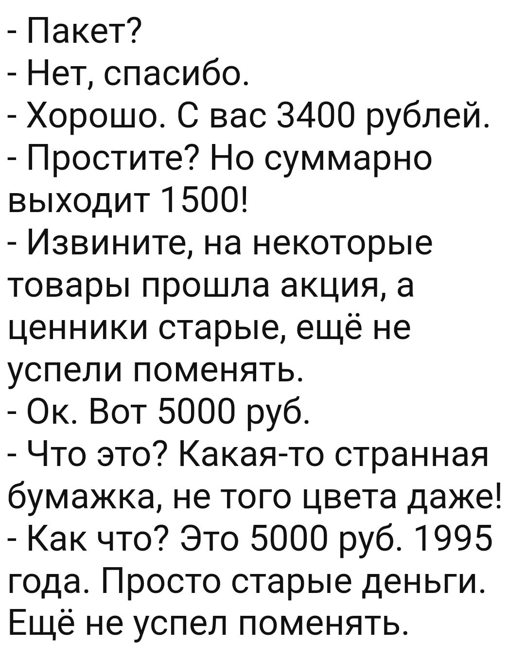 Пакет Нет спасибо Хорошо С вас 3400 рублей Простите Но суммарно выходит 1500 Извините на некоторые товары прошла акция а ценники старые ещё не успели поменять Ок Вот 5000 руб Что это Какая то странная бумажка не того цвета даже Как что Это 5000 руб 1995 года Просто старые деньги Ещё не успел поменять