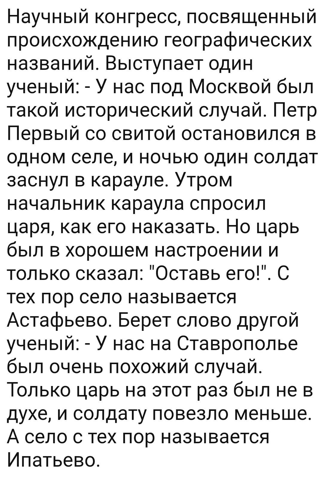 Научный конгресс посвященный происхождению географических названий Выступает один ученый У нас под Москвой был такой исторический случай Петр Первый со свитой остановился в одном селе и ночью один солдат заснул в карауле Утром начальник караула спросил царя как его наказать Но царь был в хорошем настроении и только сказал Оставь его С тех пор село называется Астафьево Берет слово другой ученый У н