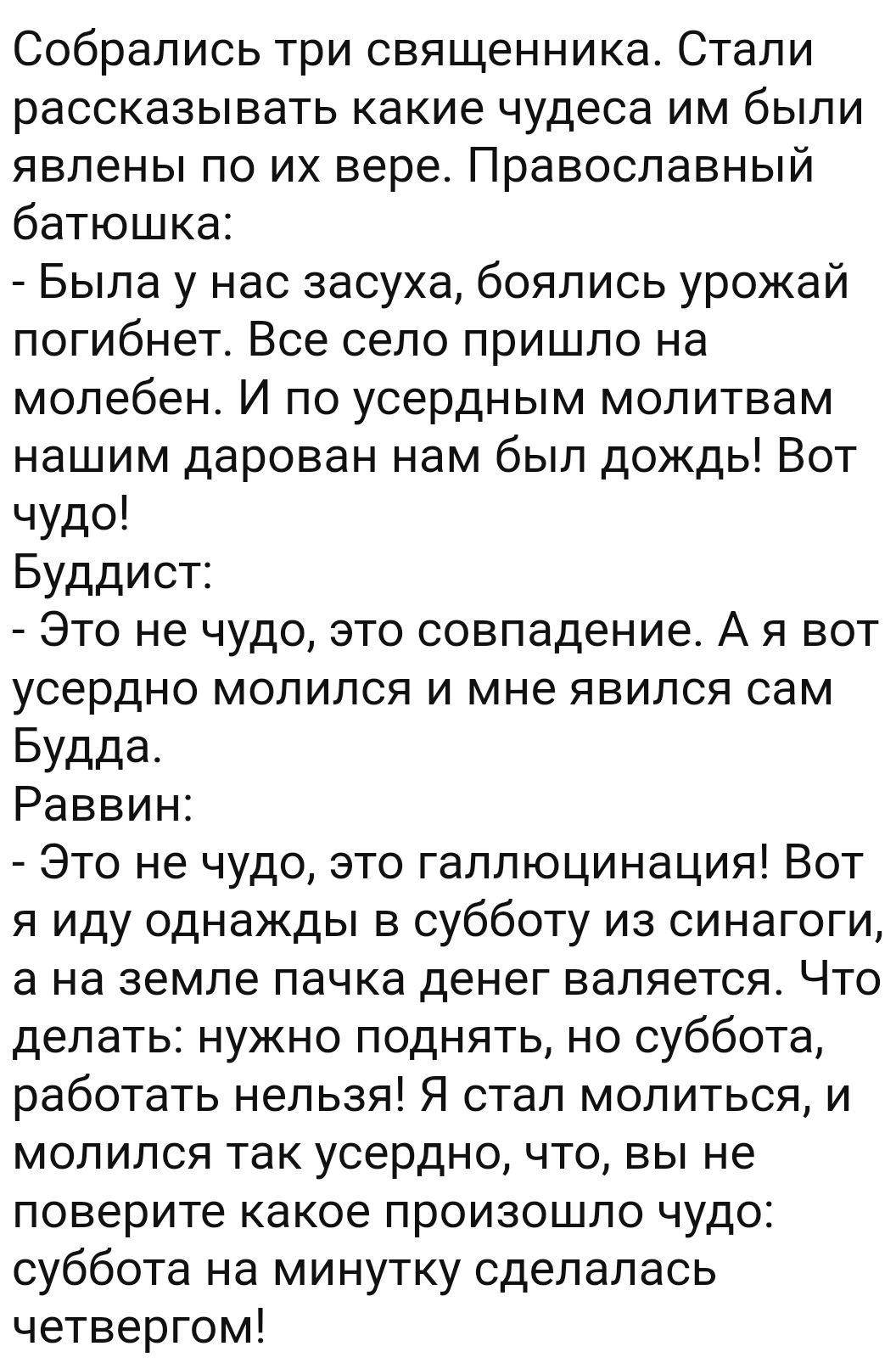 Собрались три священника Стали рассказывать какие чудеса им были явлены по их вере Православный батюшка Была у нас засуха боялись урожай погибнет Все село пришло на молебен И по усердным молитвам нашим дарован нам был дождь Вот чудо Буддист Это не чудо это совпадение А я вот усердно молился и мне явился сам Будда Раввин Это не чудо это галлюцинация Вот я иду однажды в субботу из синагоги а на земл
