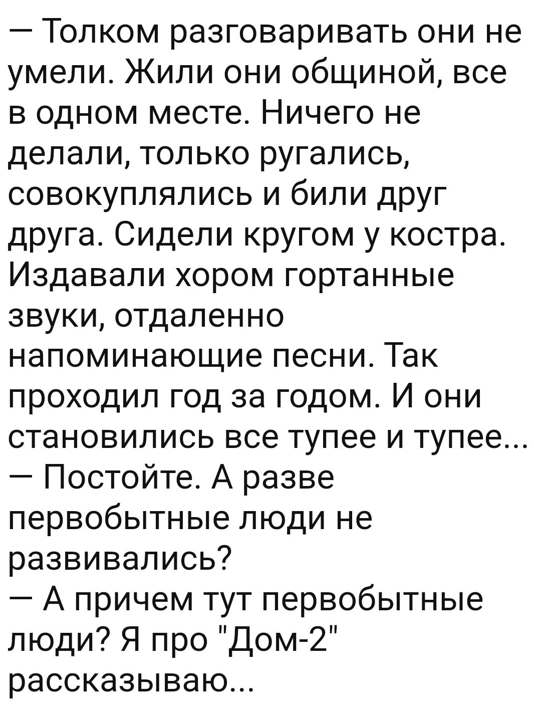 Толком разговаривать они не умели Жили они общиной все в одном месте Ничего не делали только ругались совокуплялись и били друг друга Сидели кругом у костра Издавали хором гортанные звуки отдаленно напоминающие песни Так проходил год за годом И они становились все тупее и тупее Постойте А разве первобытные люди не развивались А причем тут первобытные люди Я про Дом 2 рассказываю