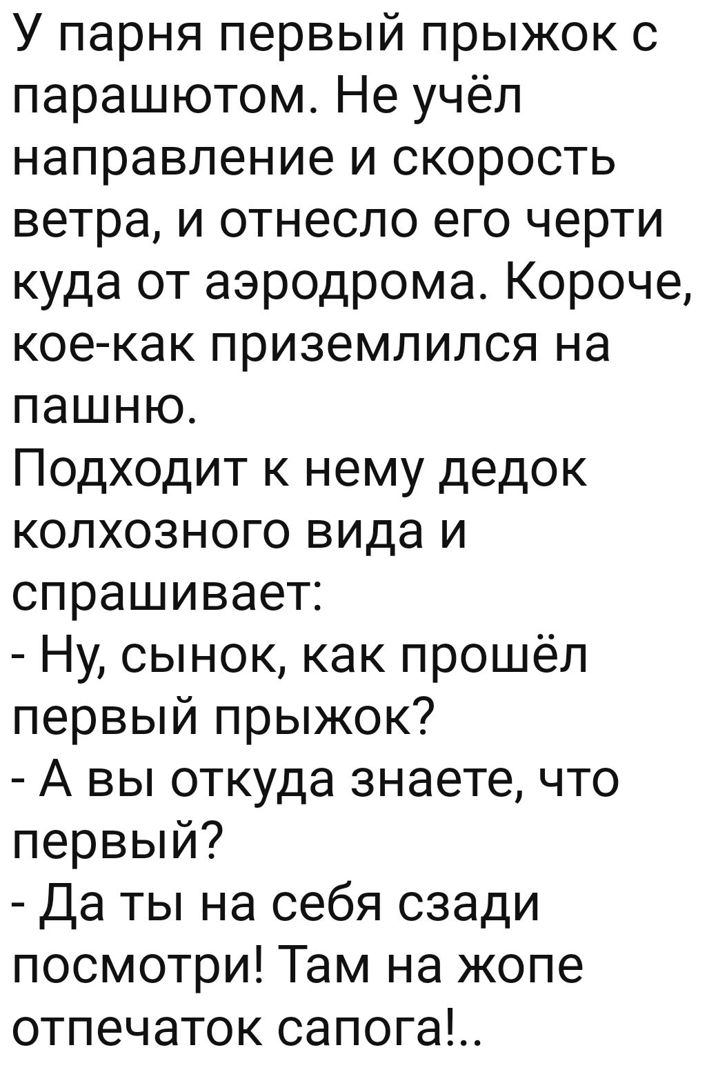 У парня первый прыжок с парашютом Не учёл направление и скорость ветра и отнесло его черти куда от аэродрома Короче кое как приземлился на пашню Подходит к нему дедок колхозного вида и спрашивает Ну сынок как прошёл первый прыжок А вы откуда знаете что первый Да ты на себя сзади посмотри Там на жопе отпечаток сапога
