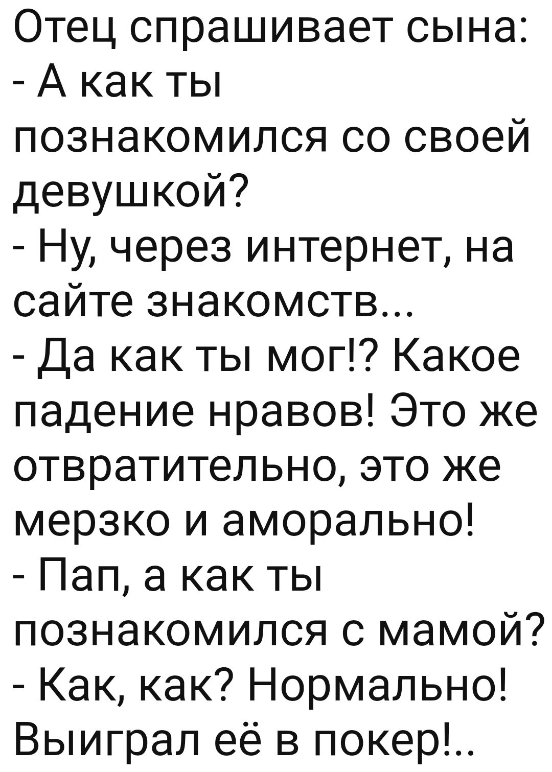 Отец спрашивает сына А как ты познакомился со своей девушкой Ну через интернет на сайте знакомств Да как ты мог Какое падение нравов Это же отвратительно это же мерзко и аморально Пап а как ты познакомился с мамой Как как Нормально Выиграл её в покер