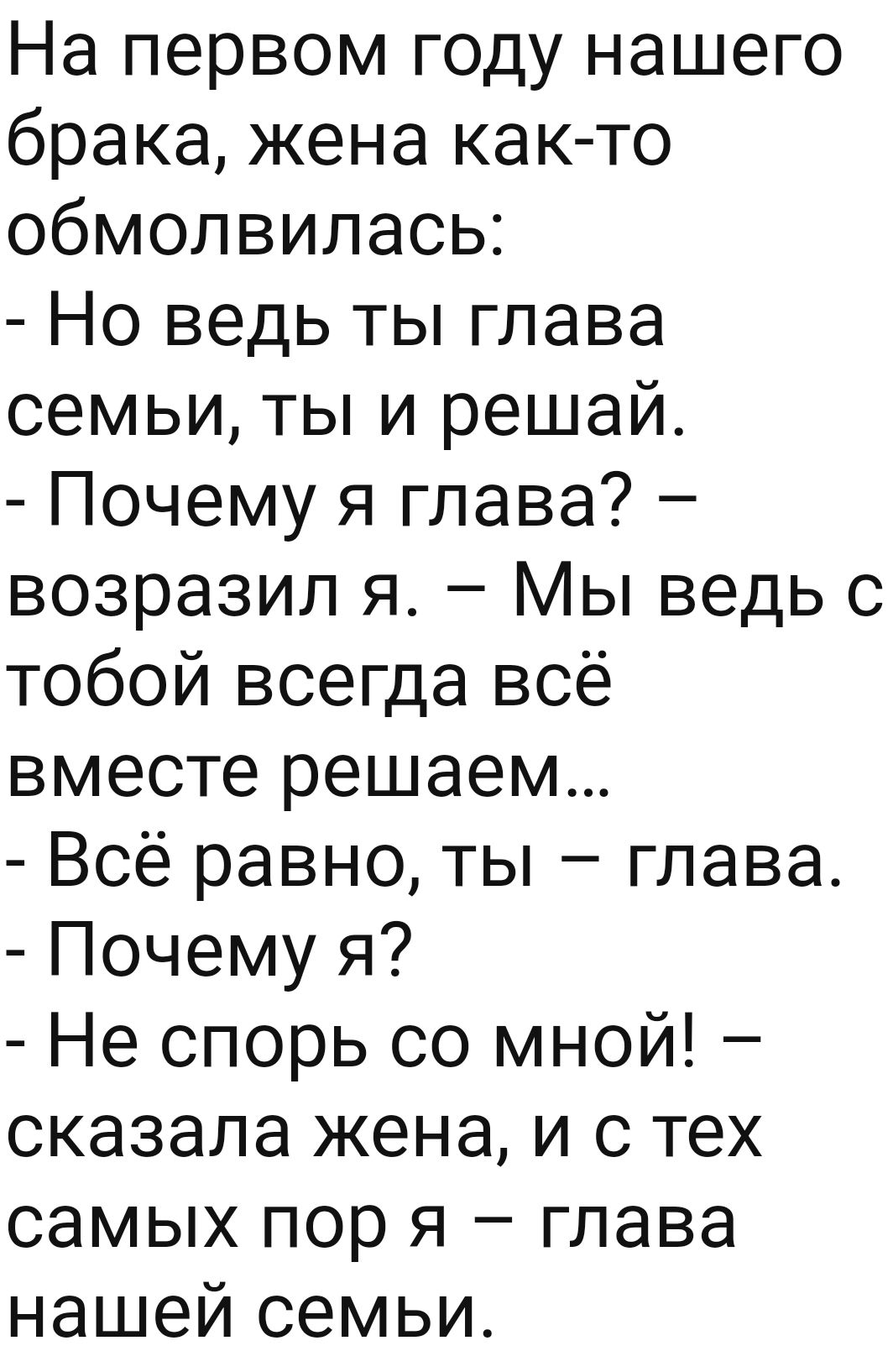 На первом году нашего брака жена как то обмолвилась Но ведь ты глава семьи ты и решай Почему я глава возразил я Мы ведь с тобой всегда всё вместе решаем Всё равно ты глава Почему я Не спорь со мной сказала жена и с тех самых пор я глава нашей семьи