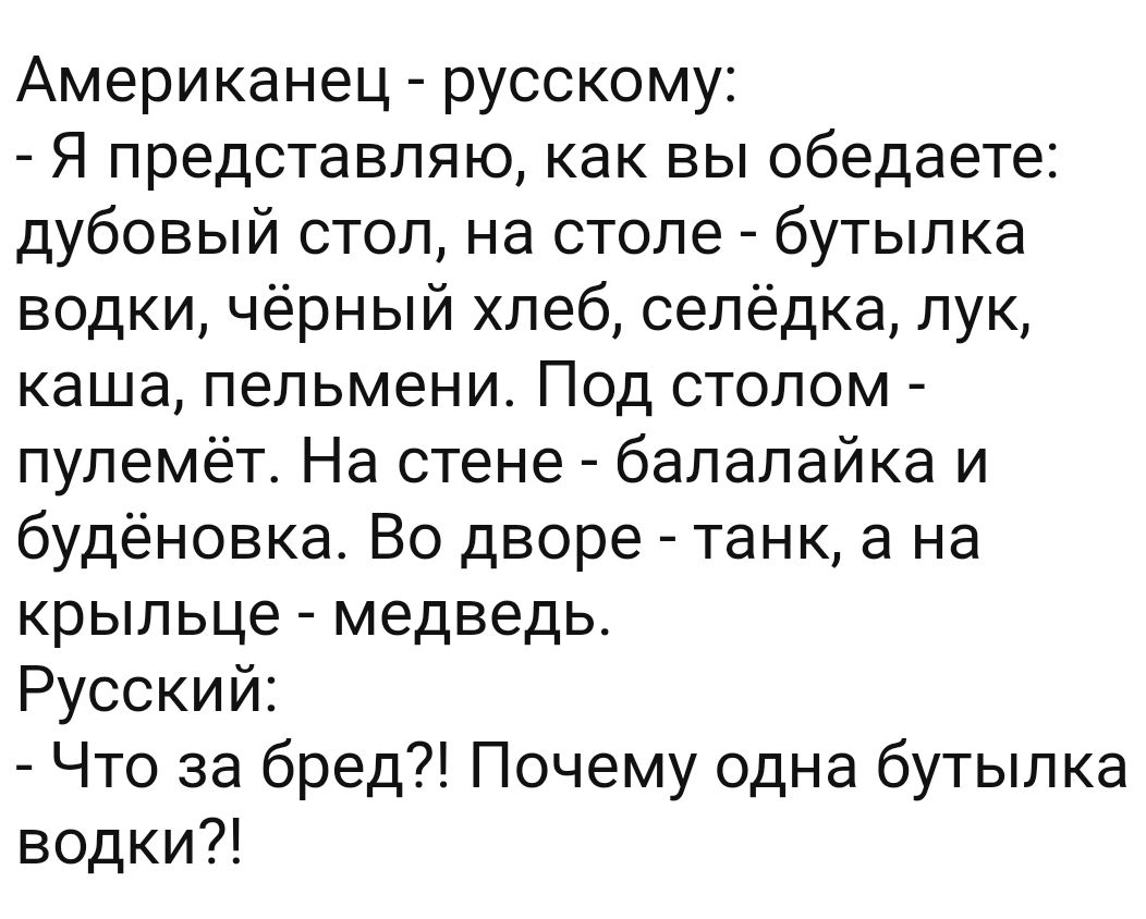 Американец русскому Я представляю как вы обедаете дубовый стол на столе бутылка водки чёрный хлеб селёдка лук каша пельмени Под столом пулемёт На стене балалайка и будёновка Во дворе танк а на крыльце медведь Русский Что за бред Почему одна бутылка водки