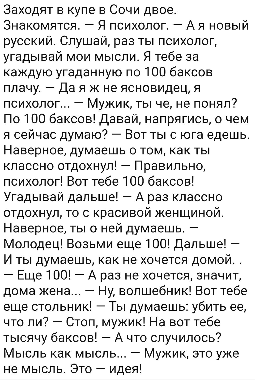 Заходят в купе в Сочи двое Знакомятся Я психолог А я новый русский Слушай раз ты психолог угадывай мои мысли Я тебе за каждую угаданную по 100 баксов плачу Да я ж не ясновидец я психолог Мужик ты че не понял По 100 баксов Давай напрягись о чем я сейчас думаю Вот ты с юга едешь Наверное думаешь о том как ты классно отдохнул Правильно психолог Вот тебе 100 баксов Угадывай дальше А раз классно отдохн