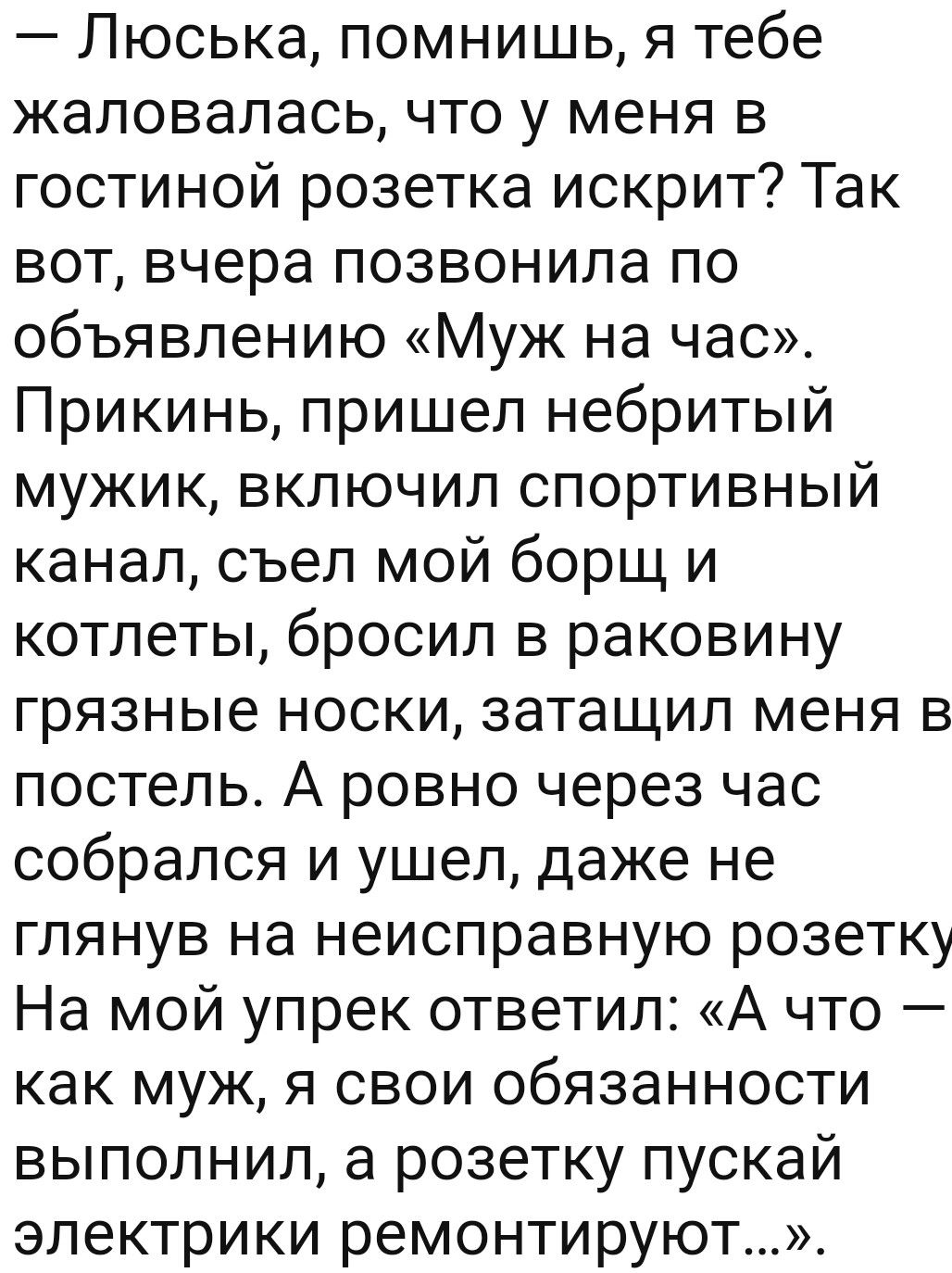Люська помнишь я тебе жаловалась что у меня в гостиной розетка искрит Так вот вчера позвонила по объявлению Муж на час Прикинь пришел небритый мужик включил спортивный канал съел мой борщ и котлеты бросил в раковину грязные носки затащил меня в постель А ровно через час собрался и ушел даже не глянув на неисправную розетку На мой упрек ответил А что как муж я свои обязанности выполнил а розетку пу