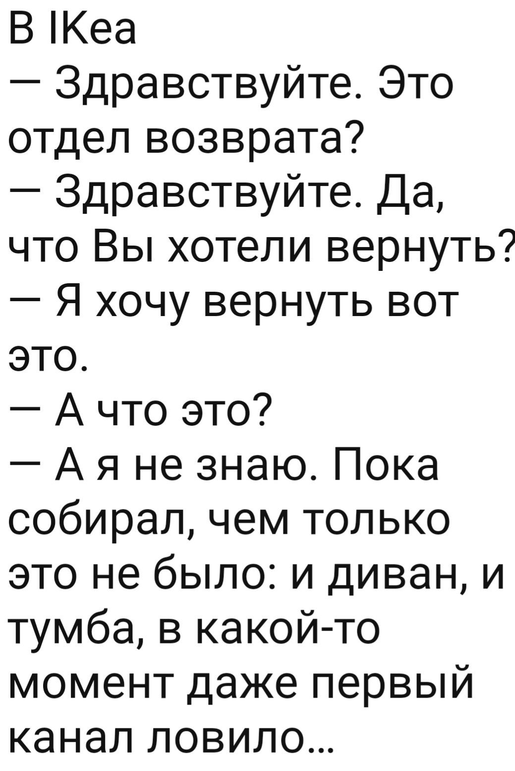 В Кеа Здравствуйте Это отдел возврата Здравствуйте Да что Вы хотели вернуть Я хочу вернуть вот это А что это А я не знаю Пока собирал чем только это не было и диван и тумба в какой то момент даже первый канал ловило