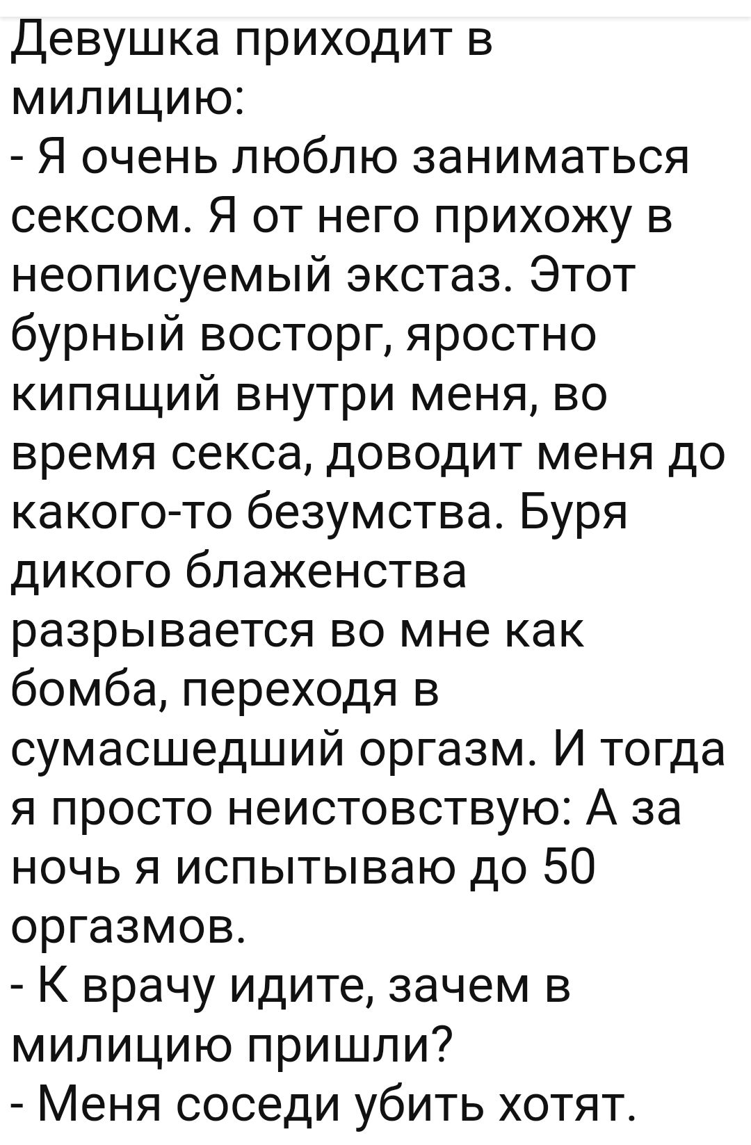 Девушка приходит в милицию Я очень люблю заниматься сексом Я от него прихожу в неописуемый экстаз Этот бурный восторг яростно кипящий внутри меня во время секса доводит меня до какого то безумства Буря дикого блаженства разрывается во мне как бомба переходя в сумасшедший оргазм И тогда я просто неистовствую А за ночь я испытываю до 50 оргазмов К врачу идите зачем в милицию пришли Меня соседи убить