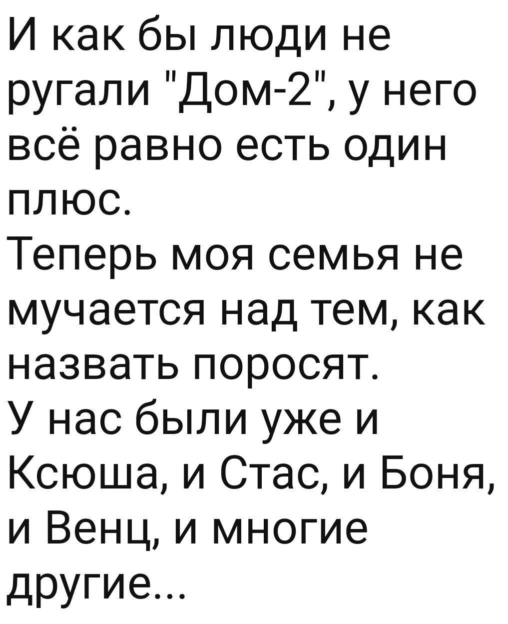 И как бы люди не ругали Дом 2 у него всё равно есть один плюс Теперь моя  семья не мучается над тем как назвапэпоросят Унасбылиужеи Ксюша и Стас и  Боня и Венц