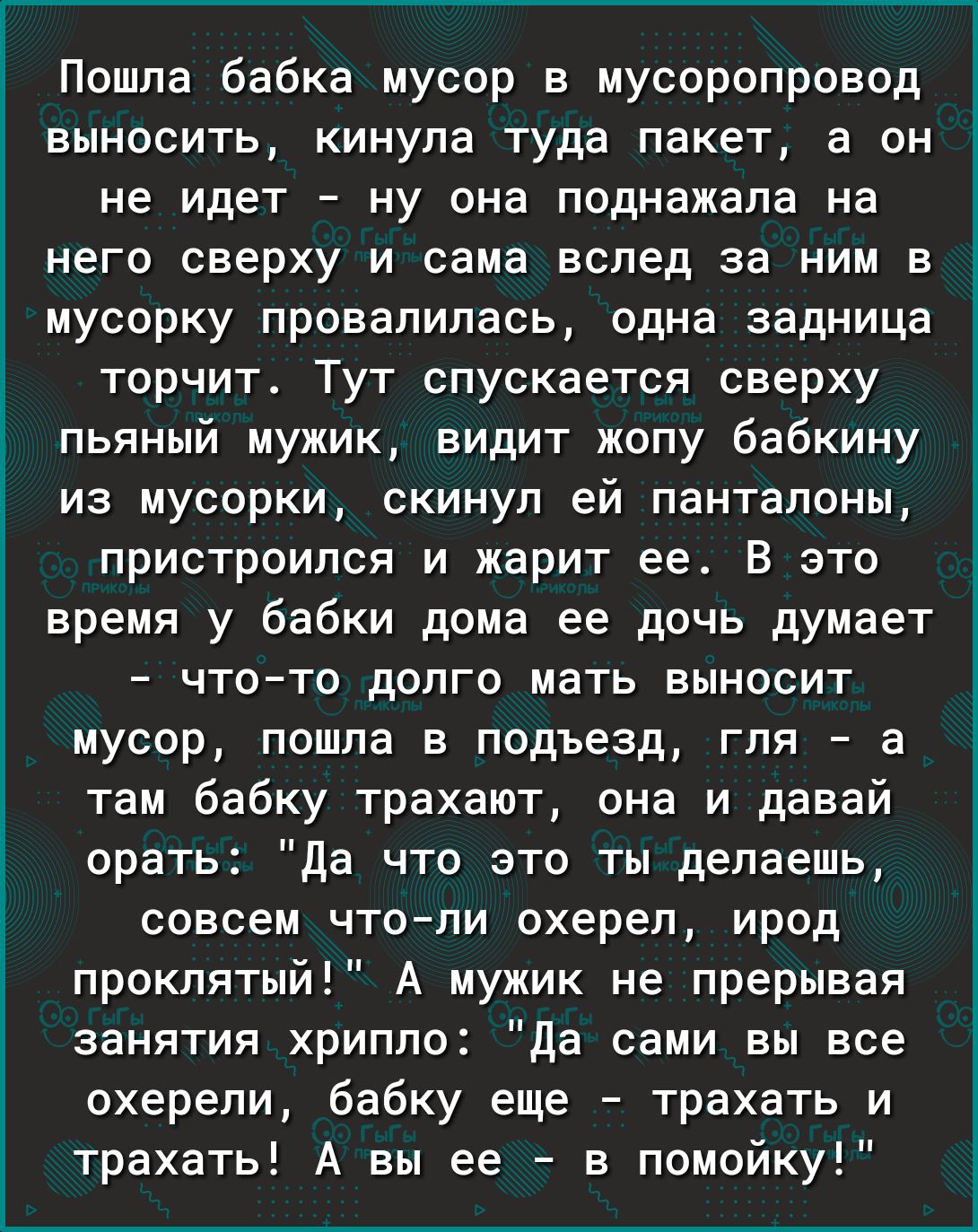 Пошла бабка мусор в мусоропровод выносить кинула туда пакет а он не идет ну она поднажала на него сверху и сама вслед за ним в мусорку провалилась одна задница торчит Тут спускается сверху пьяный мужик видит жопу бабкину из мусорки скинул ей панталоны пристроился и жарит ее В это время у бабки дома ее дочь думает чтото долго мать выносит мусор пошла в подъезд гля а там бабку трахают она и давай ор