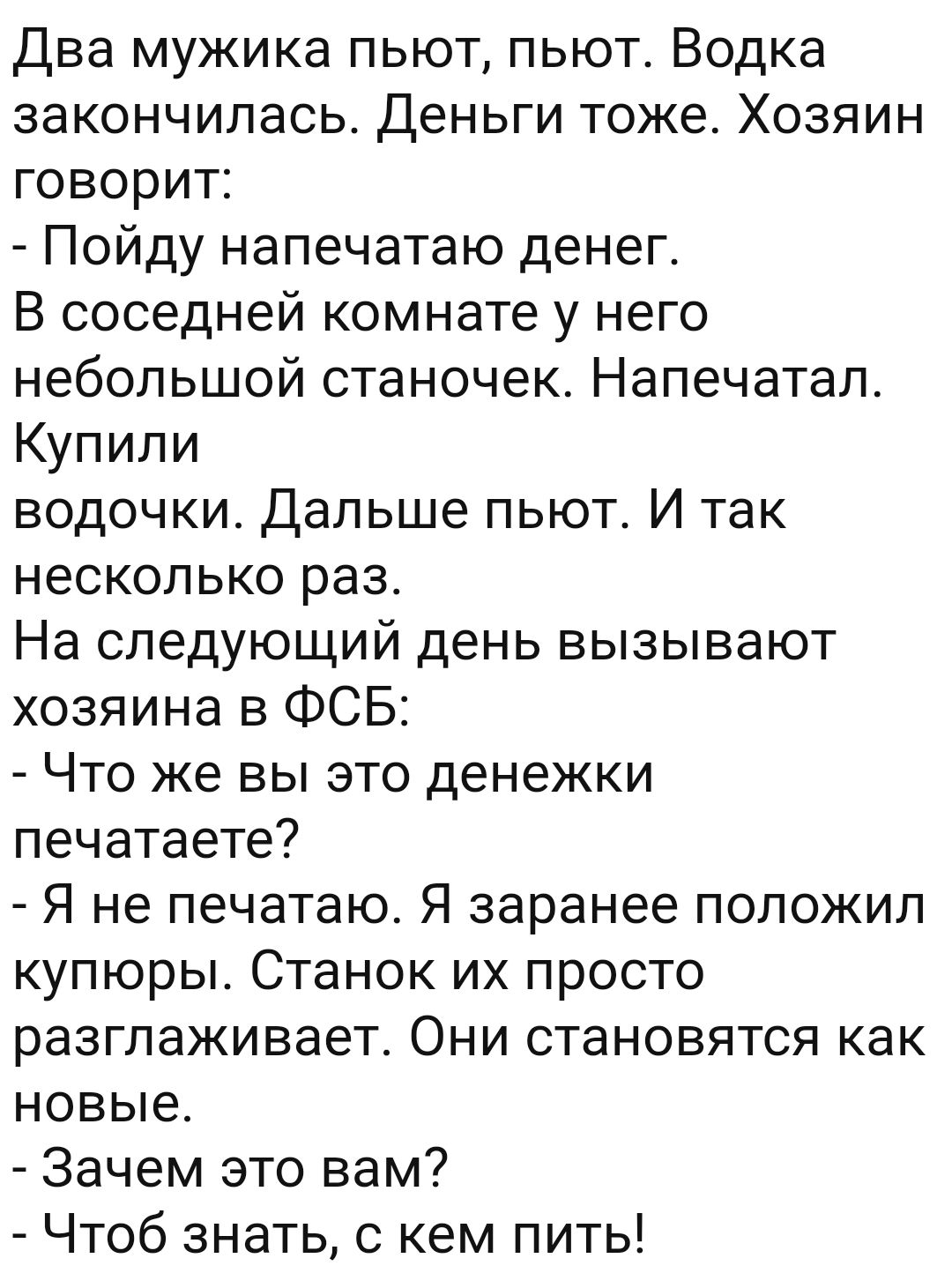 Два мужика пьют пьют Водка закончилась Деньги тоже Хозяин говорит Пойду напечатаю денег В соседней комнате у него небольшой станочек Напечатал Купили водочки Дальше пьют И так несколько раз На следующий день вызывают хозяина в ФСБ Что же вы это денежки печатаете Я не печатаю Я заранее положил купюры Станок их просто разглаживает Они становятся как новые Зачем это вам Чтоб знать с кем пить