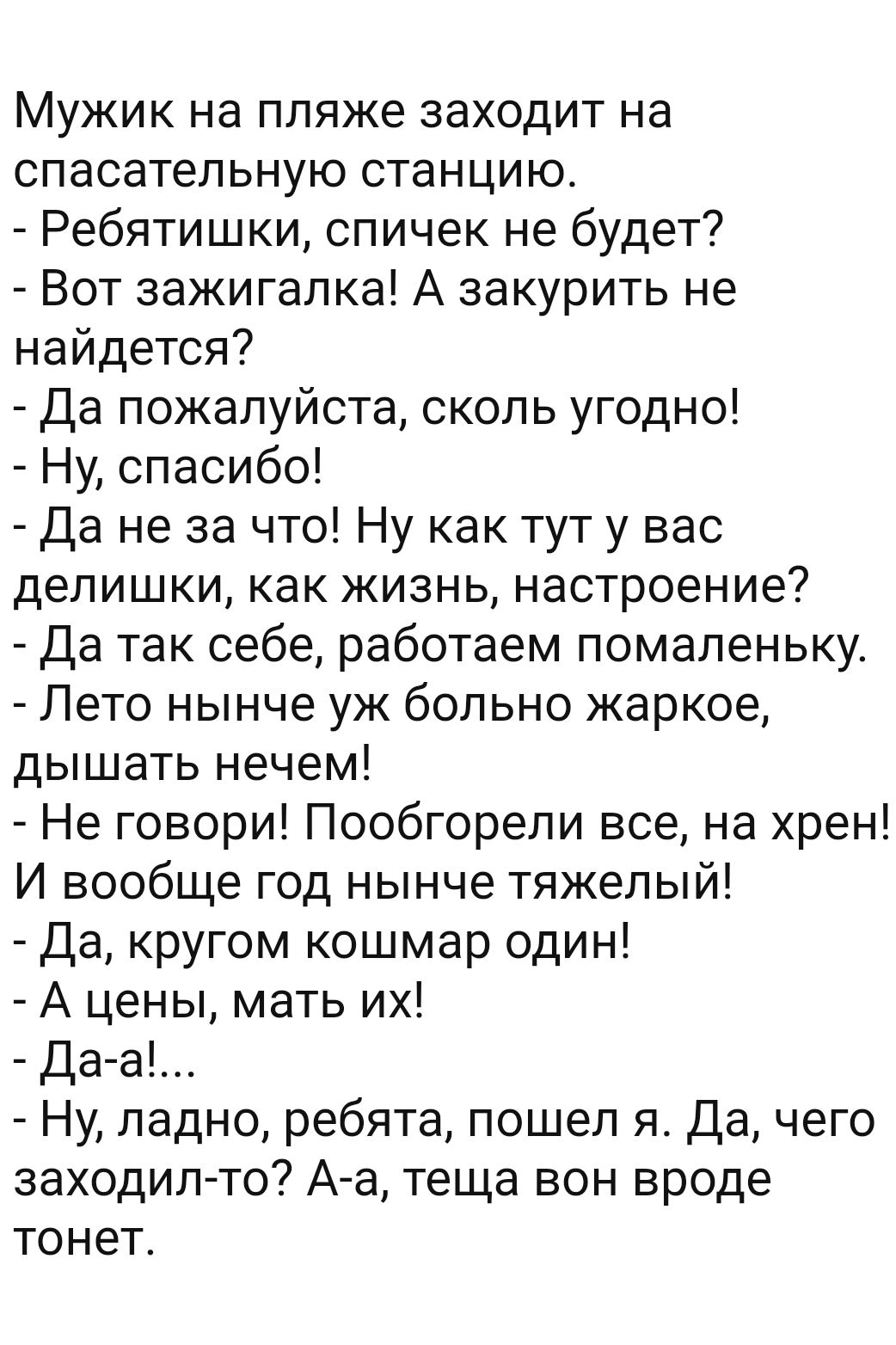 Мужик на пляже заходит на спасательную станцию Ребятишки спичек не будет Вот зажигалка А закурить не найдется Да пожалуйста сколь угодно Ну спасибо Да не за что Ну как тут у вас делишки как жизнь настроение Да так себе работаем помаленьку Лето нынче уж больно жаркое дышать нечем Не говори Пообгорели все на хрен И вообще год нынче тяжелый Да кругом кошмар один А цены мать их Да а Ну ладно ребята по