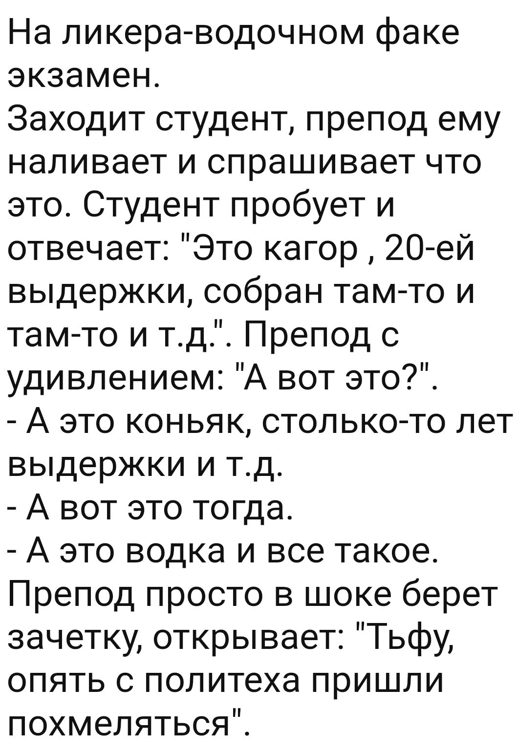 На ликера водочном факе экзамен Заходит студент препод ему наливает и спрашивает что это Студент пробует и отвечает Это кагор 20 ей выдержки собран там то и тамто и тд Препод с удивлением А вот это А это коньяк столько то лет выдержки и тд А вот это тогда А это водка и все такое Препод просто в шоке берет зачетку открывает Тьфу опять с политеха пришли похмеляться
