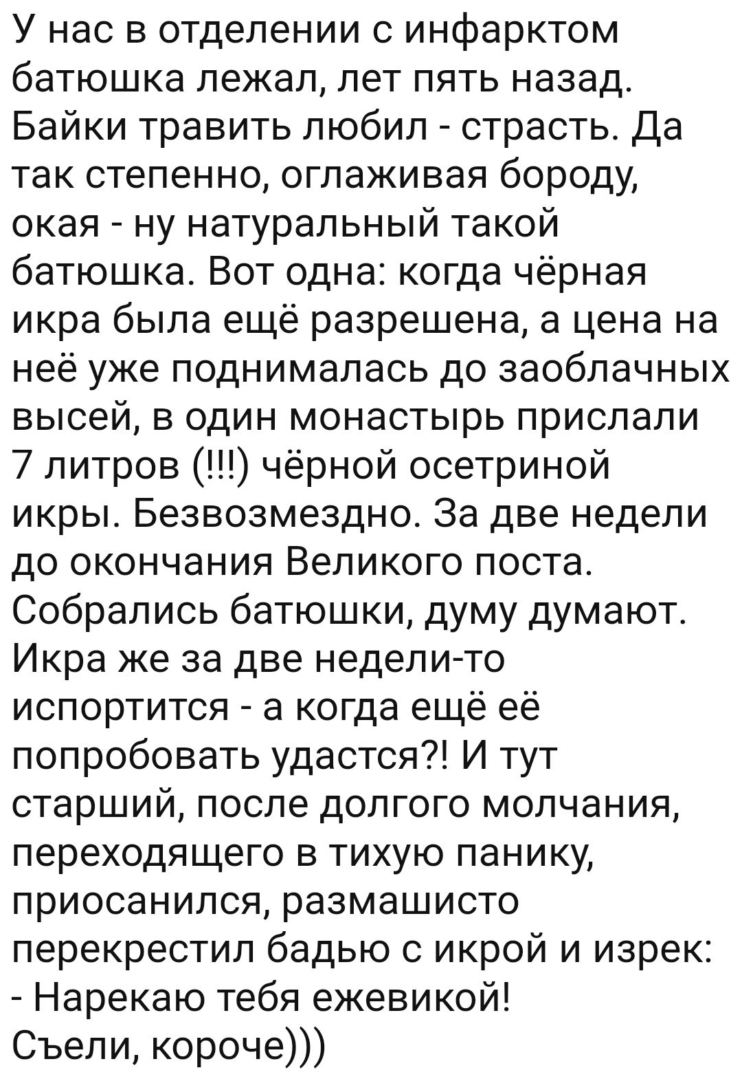 У нас в отделении с инфарктом батюшка лежал лет пять назад Байки травить любил страсть Да так степенно оглаживая бороду окая ну натуральный такой батюшка Вот одна когда чёрная икра была ещё разрешена а цена на неё уже поднималась до заоблачных высей в один монастырь прислали 7 литров чёрной осетриной икры Безвозмездно За две недели до окончания Великого поста Собрались батюшки думу думают Икра же 