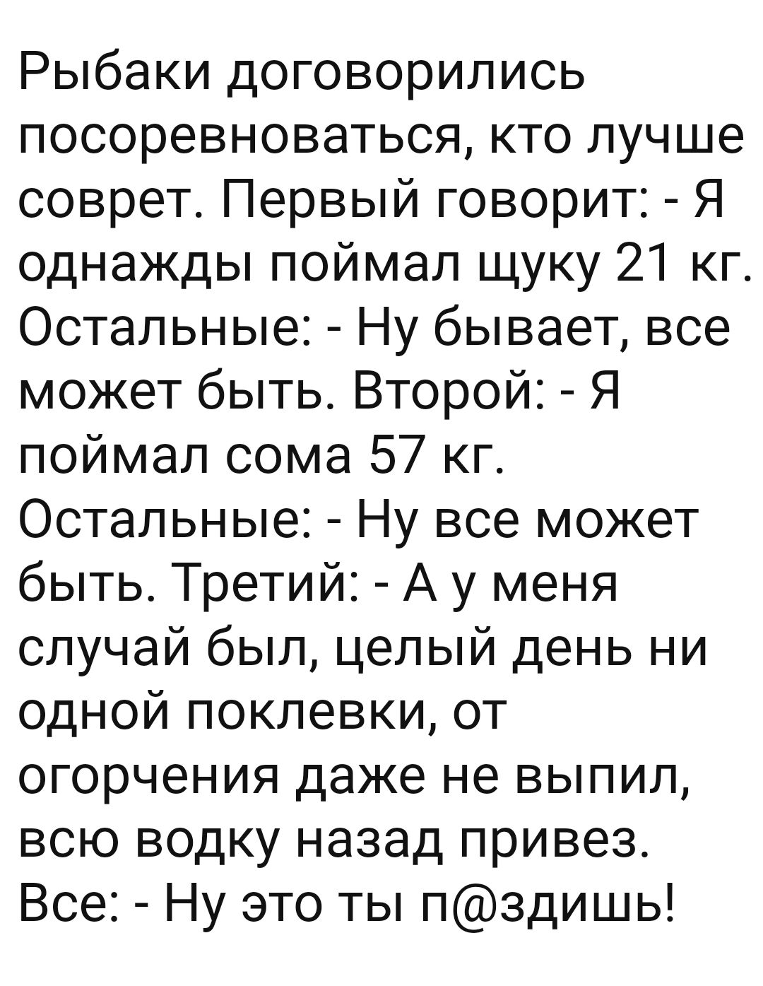 Рыбаки договорились посоревноваться кто лучше соврет Первый говорит Я однажды поймал щуку 21 кг Остальные Ну бывает все может быть Второй Я поймал сома 57 кг Остальные Ну все может быть Третий А у меня случай был целый день ни одной поклевки от огорчения даже не выпил всю водку назад привез Все Ну это ты пздишь
