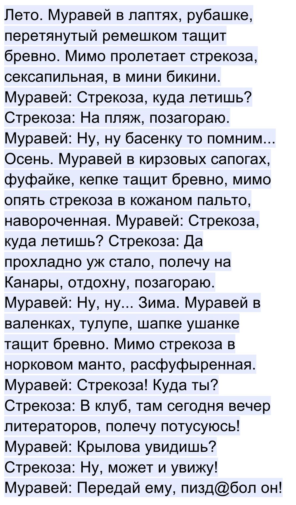 Лето Муравей в лаптях рубашке перетянутый ремешком тащит бревно Мимо пролетает стрекоза сексапильная в мини бикини Муравей Стрекоза куда летишь Стрекоза На пляж позагораю Муравей Ну ну басенку то помним Осень Муравей в кирзовых сапогах фуфайке кепке тащит бревно мимо опять стрекоза в кожаном пальто навороченная Муравей Стрекоза куда летишь Стрекоза Да прохладно уж стало полечу на Канары отдохну по