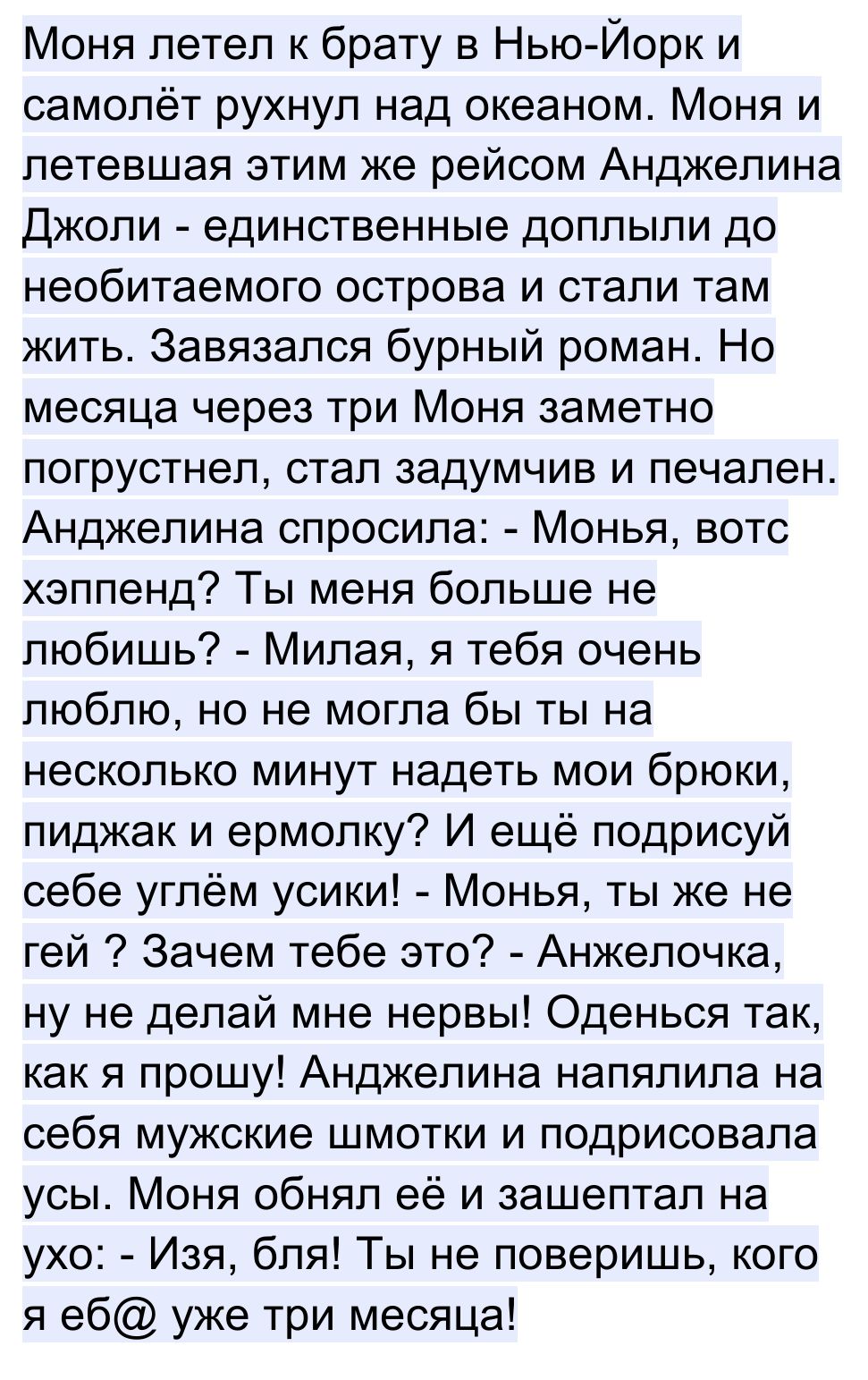 Моня летел к брату в Нью Йорк и самолёт рухнул над океаном Моня и летевшая этим же рейсом Анджелина Джоли единственные доплыли до необитаемого острова и стали там жить Завязался бурный роман Но месяца через три Моня заметно погрустнел стал задумчив и печален Анджелина спросила Монья вотс хэппенд Ты меня больше не любишь Милая я тебя очень люблю но не могла бы ты на несколько минут надеть мои брюки