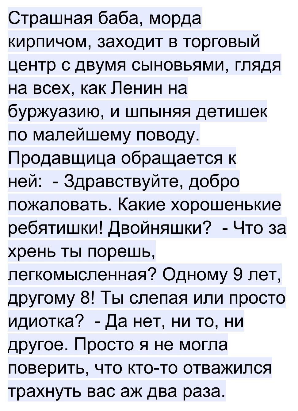 Страшная баба морда кирпичом заходит в торговый центр с двумя сыновьями глядя на всех как Ленин на буржуазию и шпыняя детишек по малейшему поводу Продавщица обращается к ней Здравствуйте добро пожаловать Какие хорошенькие ребятишки Двойняшки Что за хрень ты порешь легкомысленная Одному 9 лет другому 8 Ты слепая или просто идиотка Да нет ни то ни другое Просто я не могла поверить что кто то отважил