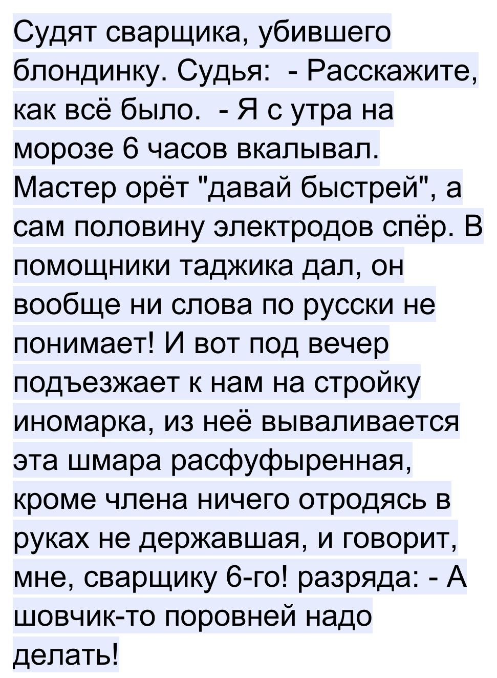 Судят сварщика убившего блондинку Судья Расскажите как всё было Я с утра на морозе 6 часов вкалывал Мастер орёт давай быстрей а сам половину электродов спёр В помощники таджика дал он вообще ни слова по русски не понимает И вот под вечер подъезжает к нам на стройку иномарка из неё вываливается эта шмара расфуфыренная кроме члена ничего отродясь в руках не державшая и говорит мне сварщику 6 го разр