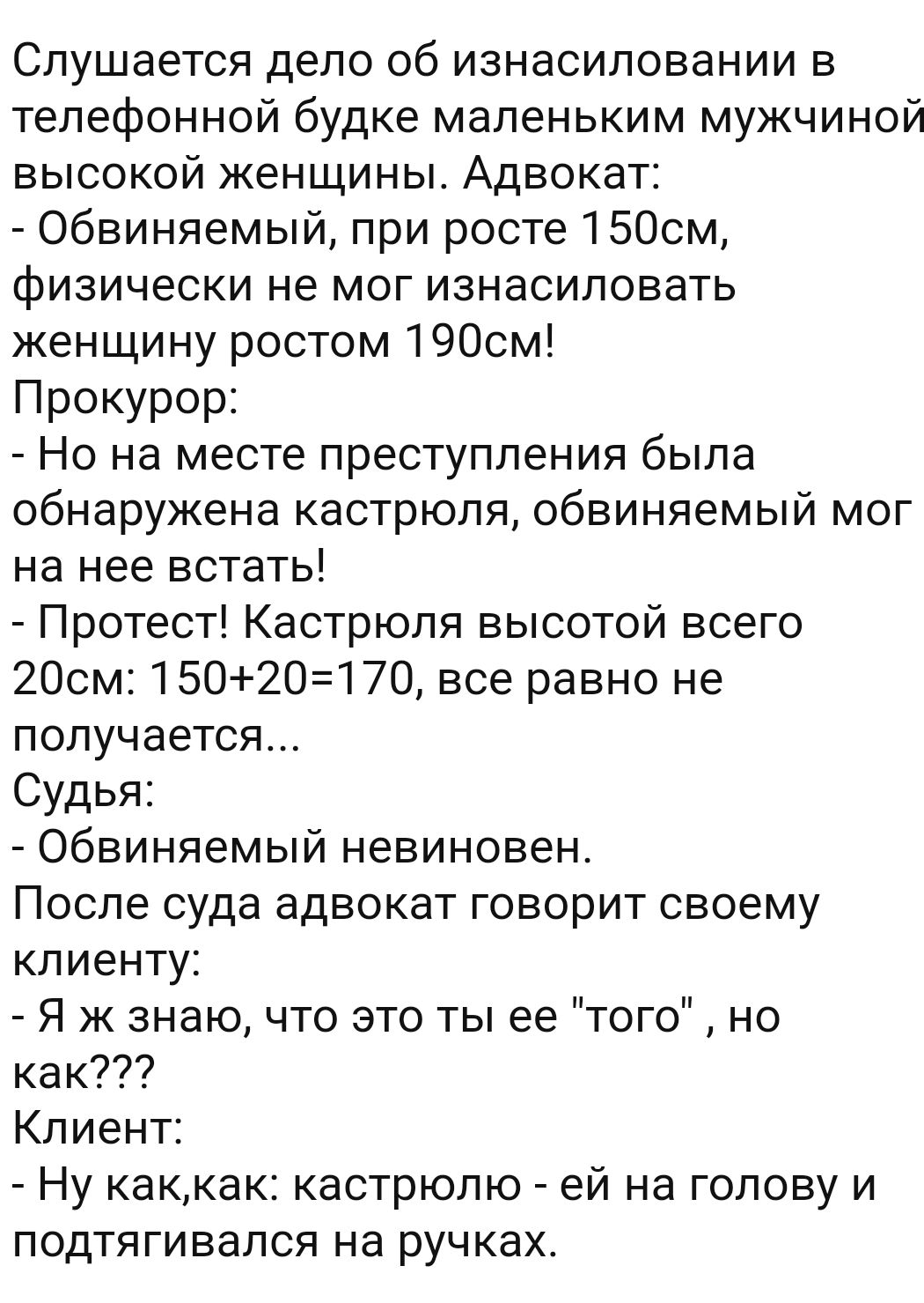 Слушается дело об изнасиловании в телефонной будке маленьким мужчиной высокой женщины Адвокат Обвиняемый при росте 1500м физически не мог изнасиловать женщину ростом 1900м Прокурор Но на месте преступления была обнаружена кастрюля обвиняемый мог на нее встать Протест Кастрюля высотой всего 2Осм 1502О170 все равно не получается Судья Обвиняемый невиновен После суда адвокат говорит своему клиенту Я 